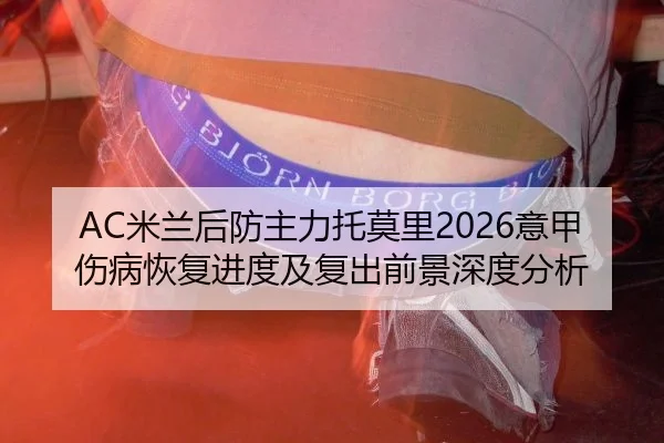 AC米兰后防主力托莫里2026意甲伤病恢复进度及复出前景深度分析
