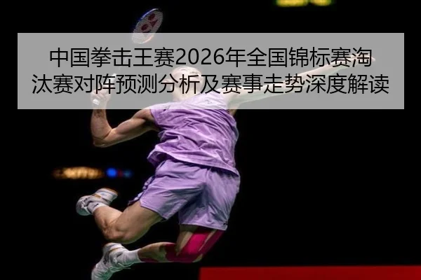 中国拳击王赛2026年全国锦标赛淘汰赛对阵预测分析及赛事走势深度解读
